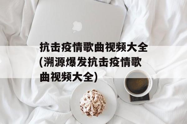 抗击疫情歌曲视频大全(溯源爆发抗击疫情歌曲视频大全)