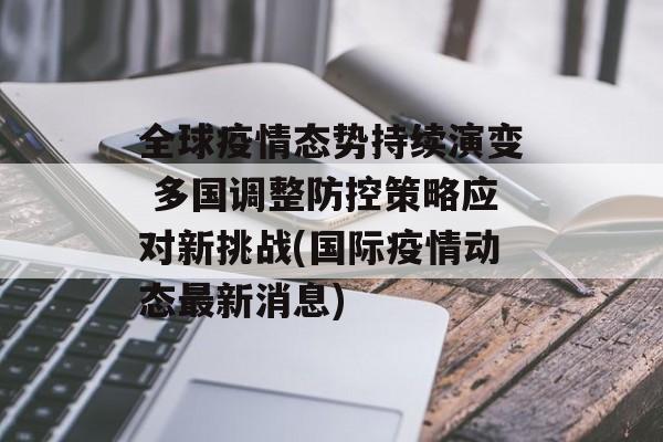 全球疫情态势持续演变 多国调整防控策略应对新挑战(国际疫情动态最新消息)