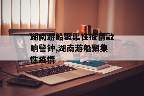 湖南游船聚集性疫情敲响警钟,湖南游船聚集性疫情