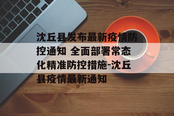 沈丘县发布最新疫情防控通知 全面部署常态化精准防控措施-沈丘县疫情最新通知